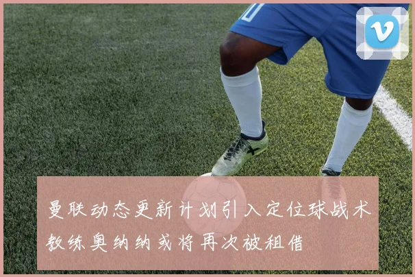 曼联动态更新计划引入定位球战术教练奥纳纳或将再次被租借