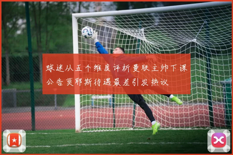 球迷从五个维度评析曼联主帅下课公告莫耶斯待遇最差引发热议