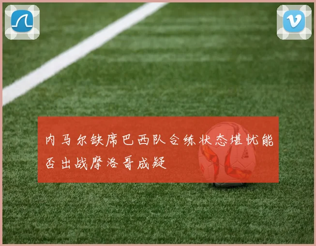 内马尔缺席巴西队合练状态堪忧能否出战摩洛哥成疑