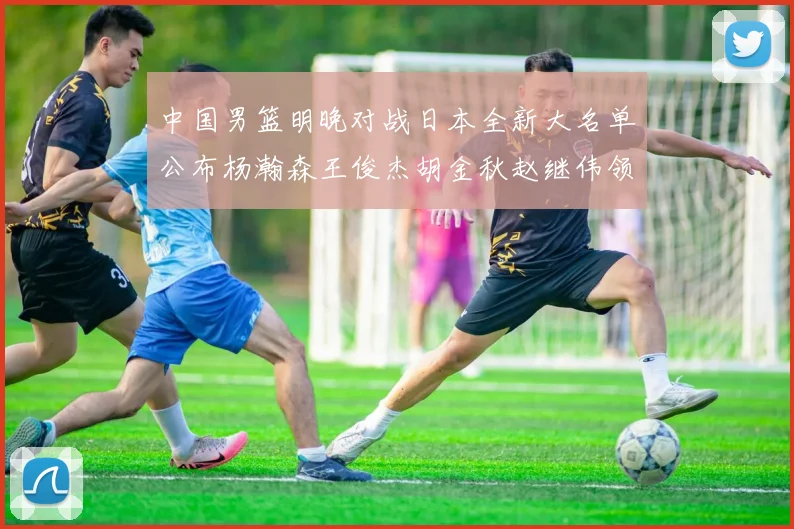 中国男篮明晚对战日本全新大名单公布杨瀚森王俊杰胡金秋赵继伟领衔出战