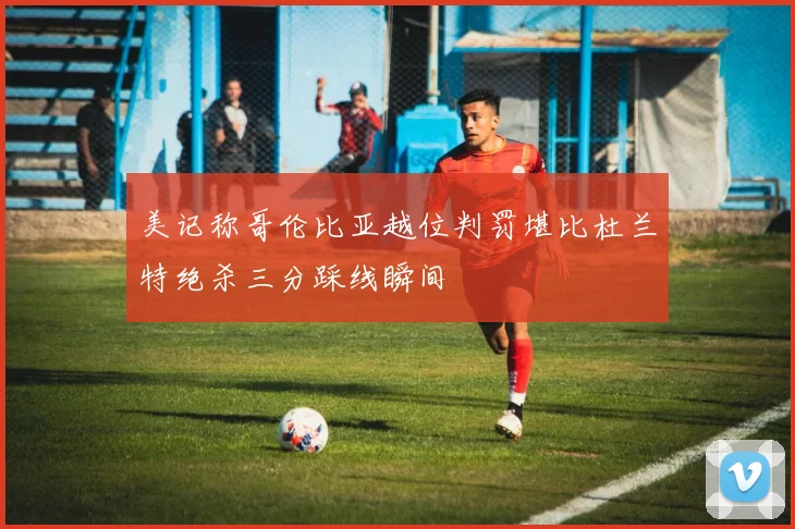 美记称哥伦比亚越位判罚堪比杜兰特绝杀三分踩线瞬间