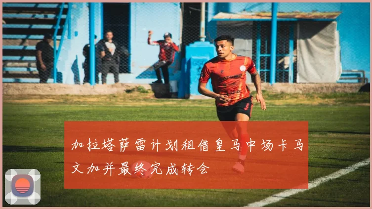 加拉塔萨雷计划租借皇马中场卡马文加并最终完成转会