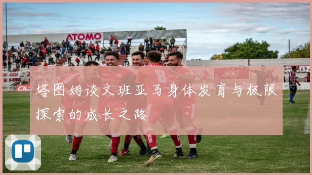 塔图姆谈文班亚马身体发育与极限探索的成长之路