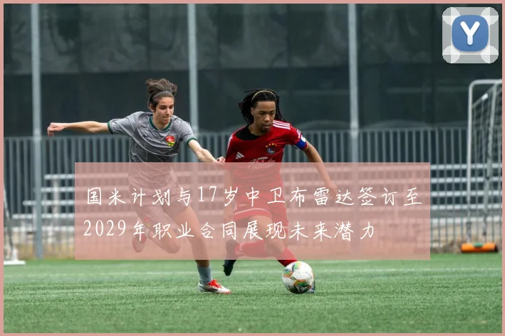 国米计划与17岁中卫布雷达签订至2029年职业合同展现未来潜力