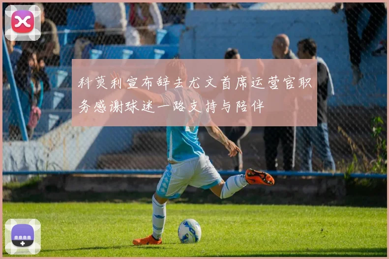 科莫利宣布辞去尤文首席运营官职务感谢球迷一路支持与陪伴
