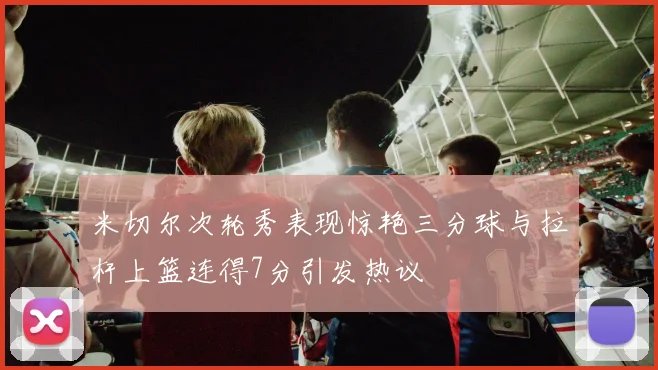米切尔次轮秀表现惊艳三分球与拉杆上篮连得7分引发热议