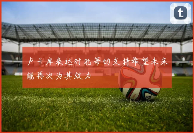 卢卡库表达对孔蒂的支持希望未来能再次为其效力