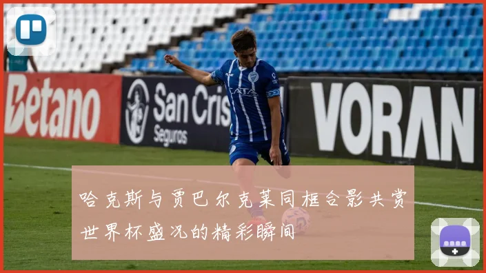 哈克斯与贾巴尔克莱同框合影共赏世界杯盛况的精彩瞬间