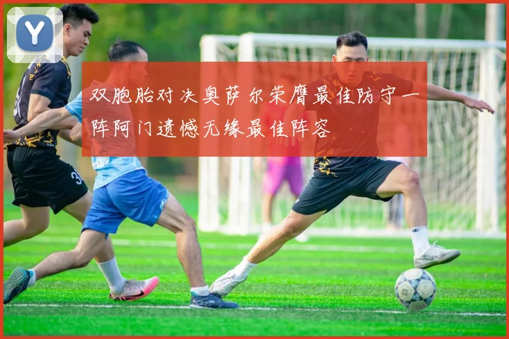 双胞胎对决奥萨尔荣膺最佳防守一阵阿门遗憾无缘最佳阵容