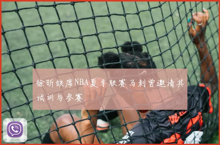 徐昕缺席NBA夏季联赛马刺曾邀请其试训与参赛