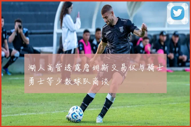 湖人高管透露詹姆斯交易仅与骑士勇士等少数球队商谈