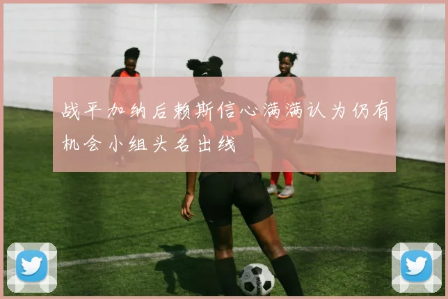 战平加纳后赖斯信心满满认为仍有机会小组头名出线