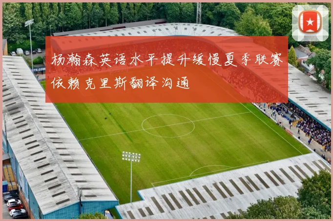 杨瀚森英语水平提升缓慢夏季联赛依赖克里斯翻译沟通