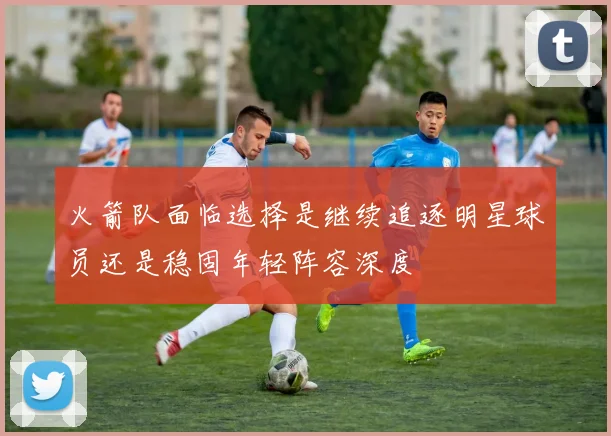 火箭队面临选择是继续追逐明星球员还是稳固年轻阵容深度