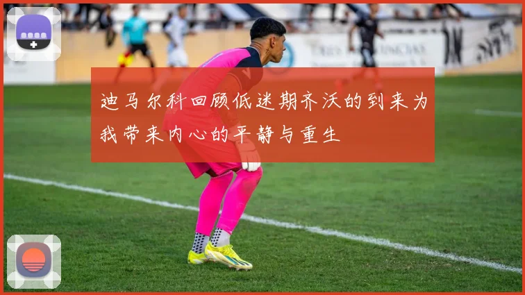 迪马尔科回顾低迷期齐沃的到来为我带来内心的平静与重生