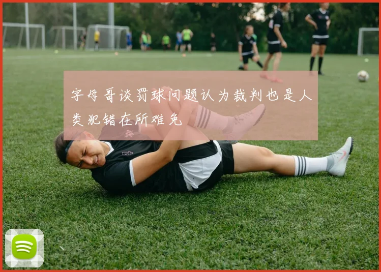 字母哥谈罚球问题认为裁判也是人类犯错在所难免