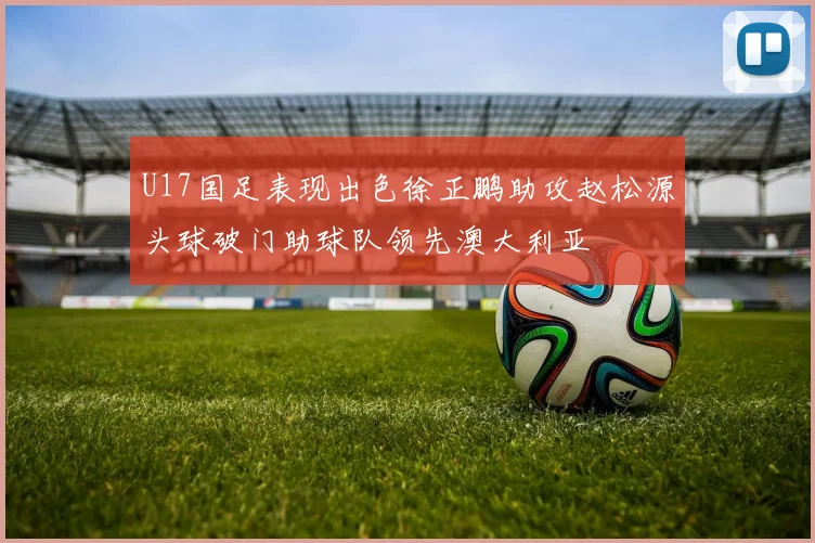 U17国足表现出色徐正鹏助攻赵松源头球破门助球队领先澳大利亚