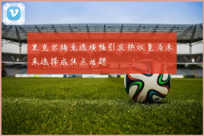 里克尔梅竞选横幅引发热议皇马未来选择成焦点话题