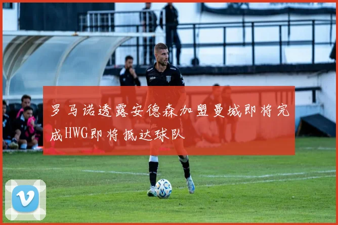 罗马诺透露安德森加盟曼城即将完成HWG即将抵达球队