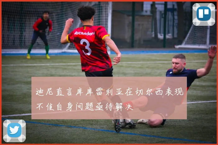 迪尼直言库库雷利亚在切尔西表现不佳自身问题亟待解决