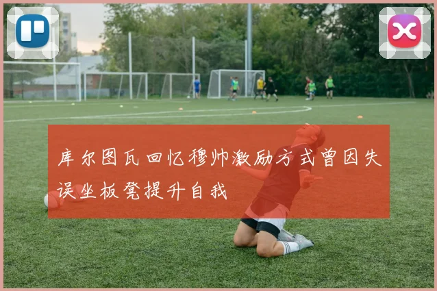 库尔图瓦回忆穆帅激励方式曾因失误坐板凳提升自我