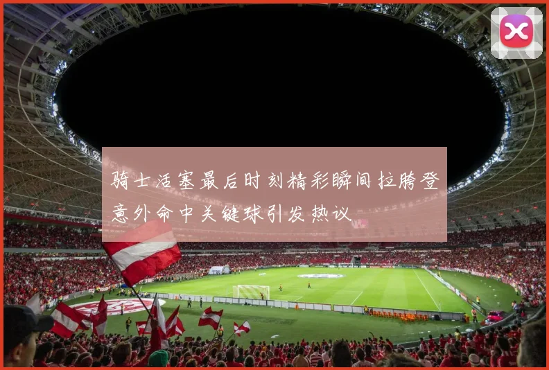 骑士活塞最后时刻精彩瞬间拉胯登意外命中关键球引发热议