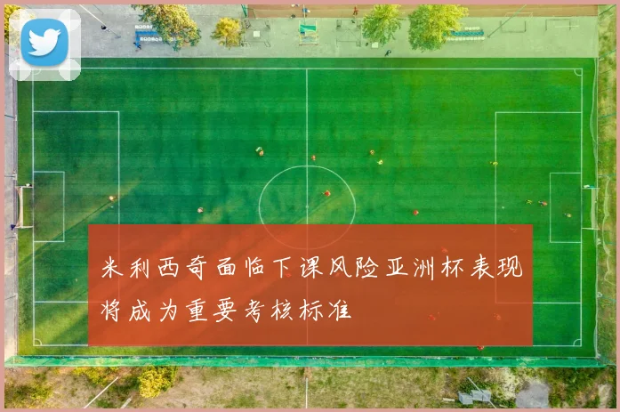 米利西奇面临下课风险亚洲杯表现将成为重要考核标准