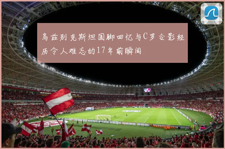 乌兹别克斯坦国脚回忆与C罗合影经历令人难忘的17年前瞬间